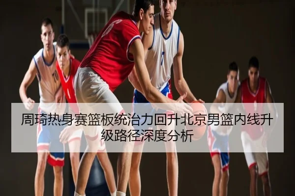 周琦热身赛篮板统治力回升北京男篮内线升级路径深度分析
